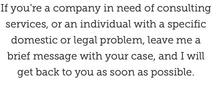 If you're a company in need of consulting services, or an individual with a specific domestic or legal problem, leave me a brief message with your case, and I will get back to you as soon as possible.
