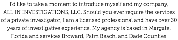 I'd like to take a moment to introduce myself and my company,  ALL IN INVESTIGATIONS, LLC. Should you ever require the services of a private investigator, I am a licensed professional and have over 30 years of investigative experience. My agency is based in Margate, Florida and services Broward, Palm Beach, and Dade Counties.
