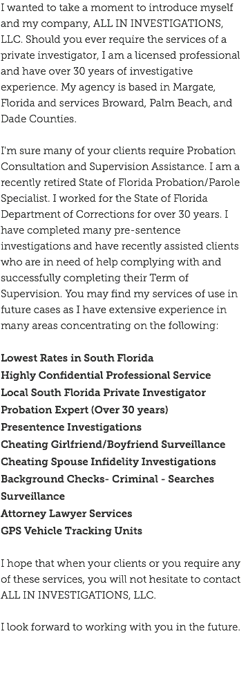 I wanted to take a moment to introduce myself and my company, ALL IN INVESTIGATIONS, LLC. Should you ever require the services of a private investigator, I am a licensed professional and have over 30 years of investigative experience. My agency is based in Margate, Florida and services Broward, Palm Beach, and Dade Counties. I'm sure many of your clients require Probation Consultation and Supervision Assistance. I am a recently retired State of Florida Probation/Parole Specialist. I worked for the State of Florida Department of Corrections for over 30 years. I have completed many pre-sentence investigations and have recently assisted clients who are in need of help complying with and successfully completing their Term of Supervision. You may find my services of use in future cases as I have extensive experience in many areas concentrating on the following: Lowest Rates in South Florida Highly Confidential Professional Service
Local South Florida Private Investigator
Probation Expert (Over 30 years)
Presentence Investigations
Cheating Girlfriend/Boyfriend Surveillance Cheating Spouse Infidelity Investigations
Background Checks- Criminal - Searches Surveillance
Attorney Lawyer Services
GPS Vehicle Tracking Units I hope that when your clients or you require any of these services, you will not hesitate to contact ALL IN INVESTIGATIONS, LLC. I look forward to working with you in the future. 