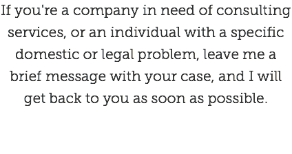 If you're a company in need of consulting services, or an individual with a specific domestic or legal problem, leave me a brief message with your case, and I will get back to you as soon as possible.