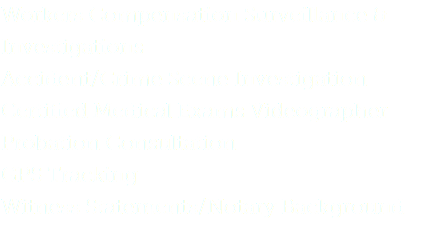 Workers Compensation Surveillance & Investigations
Accident/Crime Scene Investigation Certified Medical Exams Videographer
Probation Consultation
GPS Tracking
Witness Statements/Notary Background