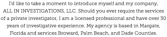 I'd like to take a moment to introduce myself and my company,  ALL IN INVESTIGATIONS, LLC. Should you ever require the services of a private investigator, I am a licensed professional and have over 30 years of investigative experience. My agency is based in Margate, Florida and services Broward, Palm Beach, and Dade Counties.