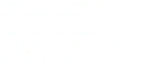Any type of Surveillance (Video/Photo)
Background Investigations
Criminal History Reports Child Custody / Divorce Matters Cheating Spouses Surveillance & Investigations Investigations Criminal/Employment Searches 