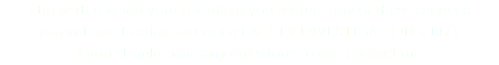I hope that when your clients or you require any of these services  you will not hesitate to contact ALL IN INVESTIGATIONS, LLC.  If you should have any questions please contact me.