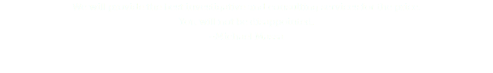 We will provide the best investigative and consulting services for the price.  You will not be disappointed.
~Michael Massa
